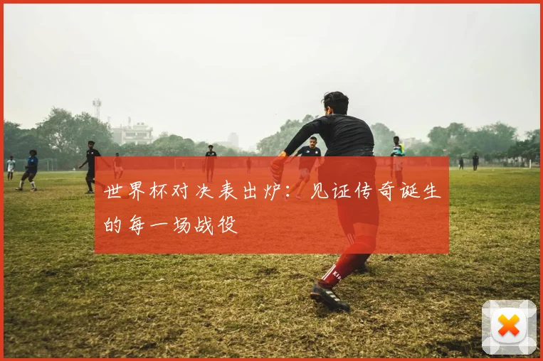 世界杯对决表出炉:见证传奇诞生的每一场战役
