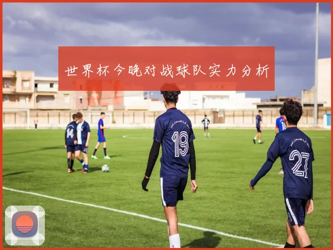 世界杯今晚对战球队实力分析