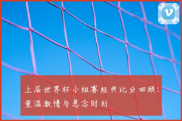 上届世界杯小组赛经典比分回顾:重温激情与悬念时刻