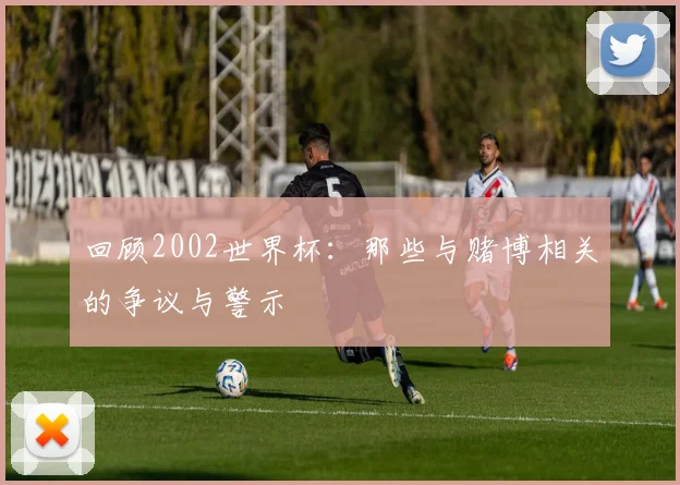 回顾2002世界杯：那些与赌博相关的争议与警示