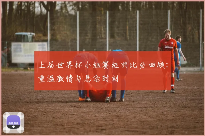 上届世界杯小组赛经典比分回顾：重温激情与悬念时刻